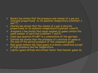    Boyle’s law states that the pressure and volume of a gas are
    inversely proportional to its absolute temperature (constant n
    and T).
   Charles law states that the volume of a gas is directly
    proportional to its absolute temperature (constant n and P).
   Avogadro's law states that equal volumes of gases contain the
    same number of particles (constant T and P).
   Ideal gas equation PV=nRT is a combination of the gas laws.
   Daltons law states that the pressure of a mixture of gases is
    the sum of the partial pressure of the component gases.
   Real gases behave like ideal gases in ordinary conditions except
    at high pressure and low temperature.
   Lighter gases diffuse and effuse faster than heavier gases do.
 