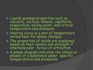  Liquids possess properties such as
  viscosity, surface tension, capillarity
  evaporation, boiling point, and critical
  temperature and pressure.
 Heating curve is a plot of temperature
  versus heat for phase changes.
 The properties of solids are explained
  based on their nature and strength if
  intermolecular forces of attraction.
 A phase diagram indicates the states or
  phases of a substance under specific
  temperatures and pressures.
 