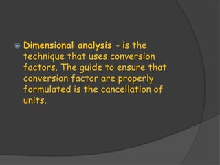    Dimensional analysis - is the
    technique that uses conversion
    factors. The guide to ensure that
    conversion factor are properly
    formulated is the cancellation of
    units.
 