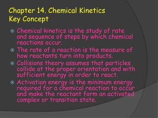 Chapter 14. Chemical Kinetics
Key Concept
 Chemical kinetics is the study of rate
  and sequence of steps by which chemical
  reactions occur.
 The rate of a reaction is the measure of
  how reactants turn into products.
 Collisions theory assumes that particles
  collide at the proper orientation and with
  sufficient energy in order to react.
 Activation energy is the minimum energy
  required for a chemical reaction to occur
  and make the reactant form an activated
  complex or transition state.
 
