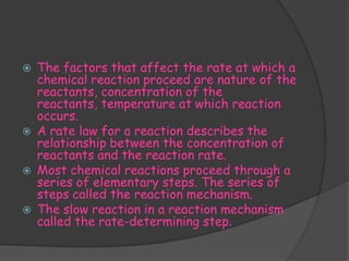    The factors that affect the rate at which a
    chemical reaction proceed are nature of the
    reactants, concentration of the
    reactants, temperature at which reaction
    occurs.
   A rate law for a reaction describes the
    relationship between the concentration of
    reactants and the reaction rate.
   Most chemical reactions proceed through a
    series of elementary steps. The series of
    steps called the reaction mechanism.
   The slow reaction in a reaction mechanism
    called the rate-determining step.
 