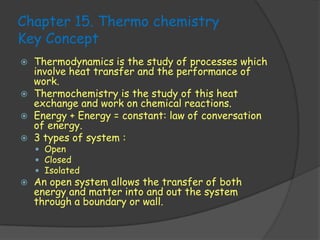 Chapter 15. Thermo chemistry
Key Concept
   Thermodynamics is the study of processes which
    involve heat transfer and the performance of
    work.
   Thermochemistry is the study of this heat
    exchange and work on chemical reactions.
   Energy + Energy = constant: law of conversation
    of energy.
   3 types of system :
     Open
     Closed
     Isolated
   An open system allows the transfer of both
    energy and matter into and out the system
    through a boundary or wall.
 