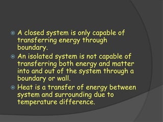  A closed system is only capable of
  transferring energy through
  boundary.
 An isolated system is not capable of
  transferring both energy and matter
  into and out of the system through a
  boundary or wall.
 Heat is a transfer of energy between
  system and surrounding due to
  temperature difference.
 