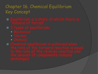 Chapter 16. Chemical Equilibrium
Key Concept
 Equilibrium is a state at which there is
  “balance of forces”.
 3 types of equilibrium:
     Mechanical
     Thermal
     Chemical
   Chemical equilibrium is achieved when
    the rate of the forward reaction is equal
    to the rate of the reverse reaction and
    the amount of components remains
    unchanged.
 