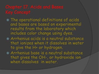 Chapter 17. Acids and Bases
Key Concept
 The operational definitions of acids
  and bases are based on experimental
  results from the laboratory which
  includes color change using dyes.
 Arrhenius acids is a neutral substance
  that ionizes when it dissolves in water
  to give the H+ or hydrogen.
 Arrhenius base is a neutral substance
  that gives the OH-, or hydroxide ion
  when dissolves in water.
 