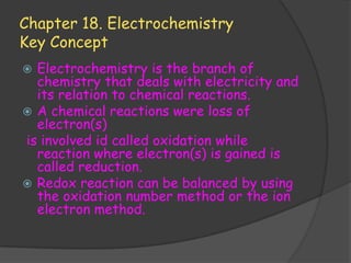 Chapter 18. Electrochemistry
Key Concept
 Electrochemistry is the branch of
  chemistry that deals with electricity and
  its relation to chemical reactions.
 A chemical reactions were loss of
  electron(s)
is involved id called oxidation while
  reaction where electron(s) is gained is
  called reduction.
 Redox reaction can be balanced by using
  the oxidation number method or the ion
  electron method.
 