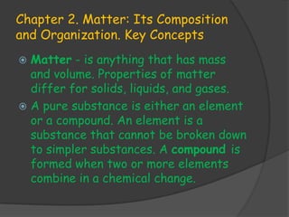 Chapter 2. Matter: Its Composition
and Organization. Key Concepts
 Matter - is anything that has mass
  and volume. Properties of matter
  differ for solids, liquids, and gases.
 A pure substance is either an element
  or a compound. An element is a
  substance that cannot be broken down
  to simpler substances. A compound is
  formed when two or more elements
  combine in a chemical change.
 