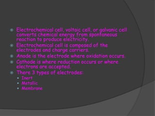    Electrochemical cell, voltaic cell, or galvanic cell
    converts chemical energy from spontaneous
    reaction to produce electricity.
   Electrochemical cell is composed of the
    electrodes and charge carriers.
   Anode is the electrode where oxidation occurs.
   Cathode is where reduction occurs or where
    electrons are accepted.
   There 3 types of electrodes:
     Inert
     Metallic
     Membrane
 