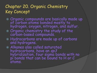 Chapter 20. Organic Chemistry
Key Concept
 Organic compounds are basically made up
  of carbon atoms bonded mostly to
  hydrogen, oxygen, nitrogen, and sulfur.
 Organic chemistry the study of the
  carbon-based compounds.
 Hydrocarbons are made up of carbons
  and hydrogens.
 Alkanes also called saturated
  hydrocarbons, have an sp3
  hybridization, four sigma bonds with no
  pi bonds that can be bound to H or C
  atoms.
 