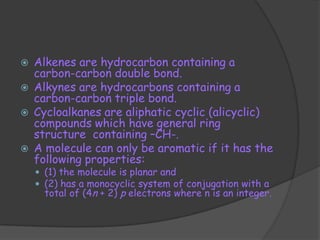    Alkenes are hydrocarbon containing a
    carbon-carbon double bond.
   Alkynes are hydrocarbons containing a
    carbon-carbon triple bond.
   Cycloalkanes are aliphatic cyclic (alicyclic)
    compounds which have general ring
    structure containing –CH-.
   A molecule can only be aromatic if it has the
    following properties:
     (1) the molecule is planar and
     (2) has a monocyclic system of conjugation with a
      total of (4n + 2) p electrons where n is an integer.
 