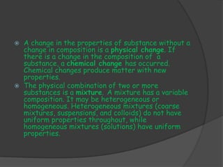    A change in the properties of substance without a
    change in composition is a physical change. If
    there is a change in the composition of a
    substance, a chemical change has occurred.
    Chemical changes produce matter with new
    properties.
   The physical combination of two or more
    substances is a mixture. A mixture has a variable
    composition. It may be heterogeneous or
    homogeneous. Heterogeneous mixtures (coarse
    mixtures, suspensions, and colloids) do not have
    uniform properties throughout, while
    homogeneous mixtures (solutions) have uniform
    properties.
 