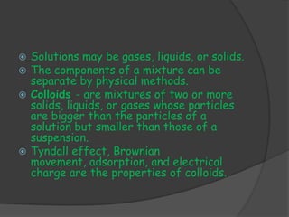 Solutions may be gases, liquids, or solids.
 The components of a mixture can be
  separate by physical methods.
 Colloids - are mixtures of two or more
  solids, liquids, or gases whose particles
  are bigger than the particles of a
  solution but smaller than those of a
  suspension.
 Tyndall effect, Brownian
  movement, adsorption, and electrical
  charge are the properties of colloids.
 