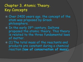 Chapter 3. Atomic Theory.
Key Concepts
 Over 2400 years ago, the concept of the
  atom was proposed by Greek
  philosophers.
 In the early 19th century, Daltons
  proposed the atomic theory. This theory
  is related to the three fundamental laws
  of matter.
 (1) The total mass of the reactants and
  products are constant during a chemical
  reaction (law of conservation of mass).
 