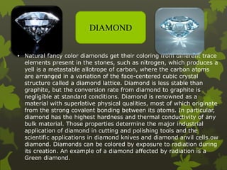 DIAMOND
• Natural fancy color diamonds get their coloring from different trace
elements present in the stones, such as nitrogen, which produces a
yell is a metastable allotrope of carbon, where the carbon atoms
are arranged in a variation of the face-centered cubic crystal
structure called a diamond lattice. Diamond is less stable than
graphite, but the conversion rate from diamond to graphite is
negligible at standard conditions. Diamond is renowned as a
material with superlative physical qualities, most of which originate
from the strong covalent bonding between its atoms. In particular,
diamond has the highest hardness and thermal conductivity of any
bulk material. Those properties determine the major industrial
application of diamond in cutting and polishing tools and the
scientific applications in diamond knives and diamond anvil cells.ow
diamond. Diamonds can be colored by exposure to radiation during
its creation. An example of a diamond affected by radiation is a
Green diamond.
 