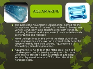  The Gemstone Aquamarine. Aquamarine, named for the
Latin phrase "water of the sea", is the blue to blue-green
variety Beryl. Beryl also contains other gem varieties,
including Emerald, and some lesser known varieties such
as Morganite and Heliodor.
 From the light blue of the sky to the deep blue of the
sea, aquamarines shine over an extraordinarily beautiful
range of mainly light blue colours. Aquamarine is a
fascinatingly beautiful gemstone.
 Aquamarine is 7.5 to 8 on the Mohs scale, so it is a
durable gemstone for jewelry as long as it is treated
with care to protect it against scratching and hard
knocks. Aquamarine rates a 7.5 to 8 on the Mohs
hardness scale.
AQUAMARINE
 