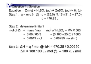 Question 1 : Solution
Equation : Zn (s) + H2SO4 (aq) ZnSO4 (aq) + H2 (g)
Step 1 : q = m c θθθθ @ q = (25.0) (4.18) (31.5 – 27.0)
q = 470.25 J
Step 2 : determine limitant
mol of Zn = mass / mol mol of H2SO4 = MV /1000mol of Zn = mass / mol mol of H2SO4 = MV /1000
= 6.00 / 65.3 = (0.100) (25.0) / 1000
= 0.0919 mol = 0.00250 mol (lim)
Step 3 : H = q / mol @ H = 470.25 / 0.00250
H = 188 100 J / mol @ – 188 kJ / mol
 
