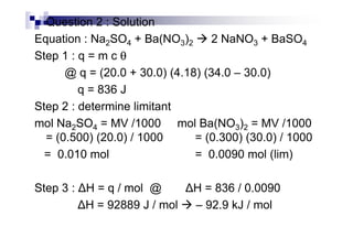Question 2 : Solution
Equation : Na2SO4 + Ba(NO3)2 2 NaNO3 + BaSO4
Step 1 : q = m c θθθθ
@ q = (20.0 + 30.0) (4.18) (34.0 – 30.0)
q = 836 J
Step 2 : determine limitant
mol Na2SO4 = MV /1000 mol Ba(NO3)2 = MV /1000mol Na2SO4 = MV /1000 mol Ba(NO3)2 = MV /1000
= (0.500) (20.0) / 1000 = (0.300) (30.0) / 1000
= 0.010 mol = 0.0090 mol (lim)
Step 3 : H = q / mol @ H = 836 / 0.0090
H = 92889 J / mol – 92.9 kJ / mol
 