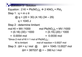 Question 3 : Solution
Equation : 2 KI + Pb(NO3)2 2 KNO3 + PbI2
Step 1 : q = m c θθθθ
@ q = (20 + 30) (4.18) (34 – 29)
q = 1045 J
Step 2 : determine limitant
mol KI = MV /1000 mol Pb(NO ) = MV /1000mol KI = MV /1000 mol Pb(NO3)2 = MV /1000
= (0.18) (30) / 1000 = (0.15) (20) / 1000
= 0.0054 mol = 0.0030 mol
*Since 2 mol of KI ≡ 1 mol of Pb(NO3)2 ;
KI is limitant mol of reaction = 0.0027 mol
Step 3 : H = q / mol @ H = 1045 / 0.0027 mol
H = 387037 @ = – 390 kJ / mol
 