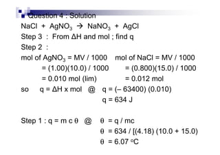Question 4 : Solution
NaCl + AgNO3 NaNO3 + AgCl
Step 3 : From H and mol ; find q
Step 2 :
mol of AgNO3 = MV / 1000 mol of NaCl = MV / 1000
= (1.00)(10.0) / 1000 = (0.800)(15.0) / 1000
= 0.010 mol (lim) = 0.012 mol= 0.010 mol (lim) = 0.012 mol
so q = H x mol @ q = (– 63400) (0.010)
q = 634 J
Step 1 : q = m c θθθθ @ θθθθ = q / mc
θθθθ = 634 / [(4.18) (10.0 + 15.0)
θθθθ = 6.07 oC
 
