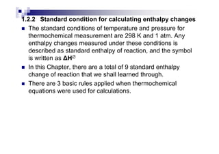 1.2.2 Standard condition for calculating enthalpy changes
The standard conditions of temperature and pressure for
thermochemical measurement are 298 K and 1 atm. Any
enthalpy changes measured under these conditions is
described as standard enthalpy of reaction, and the symbol
is written as H∅∅∅∅
In this Chapter, there are a total of 9 standard enthalpy
change of reaction that we shall learned through.change of reaction that we shall learned through.
There are 3 basic rules applied when thermochemical
equations were used for calculations.
 