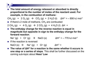 The total amount of energy released or absorbed is directly
proportional to the number of moles of the reactant used. For
example, in the combustion of methane :
CH4 (g) + 2 O2 (g) CO2 (g) + 2 H2O (l) H∅ = – 890 kJ mol-1
If there’s 2 mole of methane, CH4 are combusted
2 CH4 (g) + 4 O2 (g) 2 CO2 (g) + 4 H2O (l) H =
The enthalpy change for the reverse reaction is equal in
magnitude but opposite in sign to the enthalpy change for themagnitude but opposite in sign to the enthalpy change for the
forward reaction.
Na+ (g) + Cl– (g) NaCl (s) H∅ = – 770 kJ mol-1
If the reaction is reversed
NaCl (s) Na+ (g) + Cl– (g) H∅ =
The value of H∅∅∅∅ for a reaction is the same whether it occurs in
one step or a series of steps. This shall be further discussed on the
coming sub-topic about Hess' Law
 
