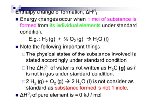 Enthalpy change of formation, H∅
f
Energy changes occur when 1 mol of substance is
formed from its individual elements under standard
condition.
E.g. : H2 (g) + ½ O2 (g) H2O (l)
Note the following important things
The physical states of the substance involved isThe physical states of the substance involved is
stated accordingly under standard condition
The Hf
∅ of water is not written as H2O (g) as it
is not in gas under standard condition.
2 H2 (g) + O2 (g) 2 H2O (l) is not consider as
standard as substance formed is not 1 mole.
H∅
f of pure element is = 0 kJ / mol
 