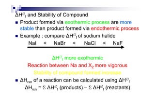 H∅
f and Stability of Compound
Product formed via exothermic process are more
stable than product formed via endothermic process
Example : compare H∅
f of sodium halide
NaI < NaBr < NaCl < NaF
H∅
f more exothermic
Reaction between Na and X2 more vigorous
Stability of compound formed increase
Hrxn of a reaction can be calculated using H∅
f
Hrxn = Σ H∅
f (products) – Σ H∅
f (reactants)
 