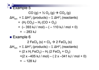 Example 5
CO (g) + ½ O2 (g) CO2 (g)
Hrxn = Σ H∅
f (products) – Σ H∅
f (reactants)
= (Hf CO2) – Hf (CO + O2)
= (– 393 kJ / mol) – ( – 110 kJ / mol + 0)
= – 283 kJ
Example 6Example 6
2 FeCl2 (s) + Cl2 2 FeCl3 (s)
Hrxn = Σ H∅
f (products) – Σ H∅
f (reactants)
= (2 x Hf FeCl3) – Hf (2 FeCl2 + Cl2)
=(2 x –405 kJ / mol) – ( 2 x –341 kJ / mol + 0)
= – 128 kJ
 