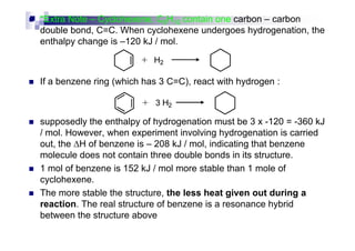 *Extra Note – Cyclohexene, C6H10 contain one carbon – carbon
double bond, C=C. When cyclohexene undergoes hydrogenation, the
enthalpy change is –120 kJ / mol.
If a benzene ring (which has 3 C=C), react with hydrogen :
supposedly the enthalpy of hydrogenation must be 3 x -120 = -360 kJsupposedly the enthalpy of hydrogenation must be 3 x -120 = -360 kJ
/ mol. However, when experiment involving hydrogenation is carried
out, the ∆H of benzene is – 208 kJ / mol, indicating that benzene
molecule does not contain three double bonds in its structure.
1 mol of benzene is 152 kJ / mol more stable than 1 mole of
cyclohexene.
The more stable the structure, the less heat given out during a
reaction. The real structure of benzene is a resonance hybrid
between the structure above
 