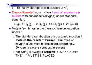 1.4 Enthalpy change of combustion, H∅
c
Energy liberated occur when 1 mol of substance is
burned with excess air (oxygen) under standard
condition.
E.g. : CH4 (g) + 2 O2 (g) CO2 (g) + 2 H2O (l)
Note a few things in the thermochemical equation
above :above :
The standard combustion of substance must be 1
mole of the reactant burned. The mole of
oxygen used must be balanced accordingly.
Oxygen is always combust in excess
For H∅
c is always exothermic. MAKE SURE
THE ‘ – ‘ MUST BE PLACED.
 