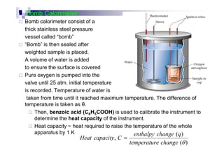 Bomb Calorimeter
Bomb calorimeter consist of a
thick stainless steel pressure
vessel called “bomb”
“Bomb” is then sealed after
weighted sample is placed.
A volume of water is added
to ensure the surface is covered
Pure oxygen is pumped into the
valve until 25 atm. initial temperature
is recorded. Temperature of water is
taken from time until it reached maximum temperature. The difference of
temperature is taken as θ.
Then, benzoic acid (C6H5COOH) is used to calibrate the instrument to
determine the heat capacity of the instrument.
Heat capacity ~ heat required to raise the temperature of the whole
apparatus by 1 K
)(
)(
,
θchangeetemperatur
qchangeenthalpy
CcapacityHeat =
 