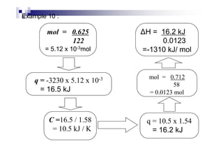 Example 10 :
mol = 0.625
122
= 5.12 x 10-3mol
q = -3230 x 5.12 x 10-3
ΔH = 16.2 kJ
0.0123
=-1310 kJ/ mol
mol = 0.712
q = 10.5 x 1.54
= 16.2 kJ
q = -3230 x 5.12 x 10-3
= 16.5 kJ
C =16.5 / 1.58
= 10.5 kJ / K
mol = 0.712
58
= 0.0123 mol
 