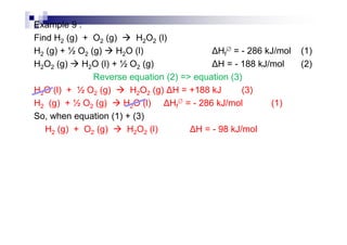 Example 9 :
Find H2 (g) + O2 (g) H2O2 (l)
H2 (g) + ½ O2 (g) H2O (l) Hf
∅ = - 286 kJ/mol (1)
H2O2 (g) H2O (l) + ½ O2 (g) H = - 188 kJ/mol (2)
Reverse equation (2) => equation (3)
H2O (l) + ½ O2 (g) H2O2 (g) H = +188 kJ (3)
H2 (g) + ½ O2 (g) H2O (l) Hf
∅ = - 286 kJ/mol (1)
So, when equation (1) + (3)
H2 (g) + O2 (g) H2O2 (l) H = - 98 kJ/mol
 