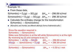 Example 10 :
From these data,
S(rhombic) + O2(g) → SO2(g) Hrxn = - 296.06 kJ/mol
S(monoclinic) + O2(g) → SO2(g) Hrxn = - 296.36 kJ/mol
Calculate the enthalpy change for the transformation
S(rhombic) → S(monoclinic)
(Monoclinic and rhombic are different allotropic forms of elemental sulfur.)
Since the equation required is
S(rhombic) → S(monoclinic)
Make sure S(rhombic) is at the left while S(monoclinic) is at the right
By reversing eq (2) and compare to eq (1)
S(rhombic) + O2 (g) → SO2(g) Hrxn = - 296.06 kJ/mol
SO2(g) → S(monoclinic) + O2 (g) Hrxn = + 296.36 kJ/mol
-----------------------------------------------------------------------------------
S(rhombic) → S(monoclinic) Hrxn = + 0.30 kJ / mol
 