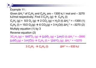 Example 11 :
Given Hc
∅ of C2H2 and C6H6 are – 1300 kJ / mol and – 3270
kJ/mol respectively. Find 3 C2H2 (g) C6H6 (l)
C2H2 (g) + 5/2 O2 (g) 2 CO2 (g) + H2O (l) Hc
∅ = –1300 (1)
C6H6 (l) + 15/2 O2(g) 6 CO2(g) + 3 H2O(l) Hc
∅ = –3270 (2)
Multiply equation (1) by 3
Reverse equation (2)Reverse equation (2)
3C2H2 (g) + 15/2 O2 (g) 6 CO2 (g) + 3 H2O (l) Hc
∅ = –3900
6 CO2(g) + 3 H2O(l) C6H6 (l) + 15/2 O2 (g) Hc
∅ = +3270
3 C2H2 C6H6 (l) H∅ = – 630 kJ
 