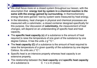 We shall focus more on a closed system throughout our lesson, with the
assumption that energy lost by system in a chemical reaction is the
same with the energy gained by surrounding. In thermochemistry
energy that were gained / lost by system were measured by heat energy.
In the laboratory, heat changes in physical and chemical processes are
measured with a calorimeter, a closed container designed specifically for
this purpose. Our discussion of calorimetry, the measurement of heat
changes, will depend on an understanding of specific heat and heat
capacity,
The specific heat capacity (c) of a substance is the amount of heatThe specific heat capacity (c) of a substance is the amount of heat
required to raise the temperature of one gram of the substance by one
degree Celsius. It has the units J g-1°C-1.
The heat capacity (C) of a substance is the amount of heat required to
raise the temperature of a given quantity of the substance by one degree
Celsius. Its units are J °C-1.
Specific heat is an intensive property whereas heat capacity is an
extensive property.
The relationship between the heat capacity and specific heat capacity
of a substance is C = c x m (mass)
 