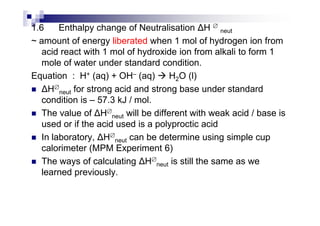 1.6 Enthalpy change of Neutralisation H ∅
neut
~ amount of energy liberated when 1 mol of hydrogen ion from
acid react with 1 mol of hydroxide ion from alkali to form 1
mole of water under standard condition.
Equation : H+ (aq) + OH– (aq) H2O (l)
H∅
neut for strong acid and strong base under standard
condition is – 57.3 kJ / mol.
The value of H∅
neut will be different with weak acid / base isThe value of H∅
neut will be different with weak acid / base is
used or if the acid used is a polyproctic acid
In laboratory, H∅
neut can be determine using simple cup
calorimeter (MPM Experiment 6)
The ways of calculating H∅
neut is still the same as we
learned previously.
 