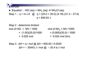 Example
Equation : HCl (aq) + NH3 (aq) NH4Cl (aq)
Step 1 : q = m c θθθθ @ q = (25.0 + 30.0) (4.18) (31.3 – 27.6)
q = 850.63 J
Step 2 : determine limitant
mol of HCl = MV / 1000 mol of NH3 = MV /1000
= (1.00)(25.0)/1000 = (0.800)(30.0) / 1000= (1.00)(25.0)/1000 = (0.800)(30.0) / 1000
= 0.025 mol = 0.024 mol (lim)
Step 3 : H = q / mol @ H = 850.63 / 0.0240
H = – 35443 J / mol @ – 35.4 kJ / mol
 
