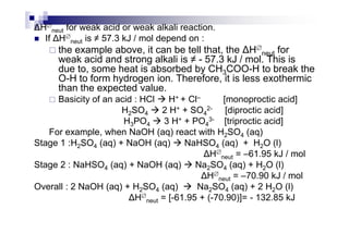 H∅
neut for weak acid or weak alkali reaction.
If H∅
neut is ≠ 57.3 kJ / mol depend on :
the example above, it can be tell that, the H∅
neut for
weak acid and strong alkali is ≠ - 57.3 kJ / mol. This is
due to, some heat is absorbed by CH3COO-H to break the
O-H to form hydrogen ion. Therefore, it is less exothermic
than the expected value.
Basicity of an acid : HCl H+ + Cl– [monoproctic acid]
H2SO4 2 H+ + SO4
2- [diproctic acid]
H3PO4 3 H+ + PO4
3- [triproctic acid]H3PO4 3 H + PO4 [triproctic acid]
For example, when NaOH (aq) react with H2SO4 (aq)
Stage 1 :H2SO4 (aq) + NaOH (aq) NaHSO4 (aq) + H2O (l)
H∅
neut = –61.95 kJ / mol
Stage 2 : NaHSO4 (aq) + NaOH (aq) Na2SO4 (aq) + H2O (l)
H∅
neut = –70.90 kJ / mol
Overall : 2 NaOH (aq) + H2SO4 (aq) Na2SO4 (aq) + 2 H2O (l)
H∅
neut = [-61.95 + (-70.90)]= - 132.85 kJ
 