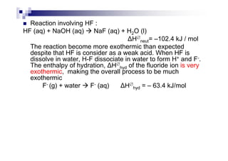 Reaction involving HF :
HF (aq) + NaOH (aq) NaF (aq) + H2O (l)
H∅
neut= –102.4 kJ / mol
The reaction become more exothermic than expected
despite that HF is consider as a weak acid. When HF is
dissolve in water, H-F dissociate in water to form H+ and F-.
The enthalpy of hydration, H∅
hyd of the fluoride ion is very
exothermic, making the overall process to be much
exothermicexothermic
F- (g) + water F- (aq) H∅
hyd = – 63.4 kJ/mol
 