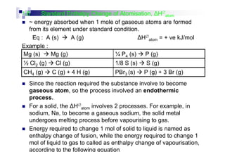 1.6 Standard Enthalpy Change of Atomisation, H∅
atom
~ energy absorbed when 1 mole of gaseous atoms are formed
from its element under standard condition.
Eq : A (s) A (g) H∅
atom = + ve kJ/mol
Example :
Mg (s) Mg (g) ¼ P4 (s) P (g)
½ Cl2 (g) Cl (g) 1/8 S (s) S (g)
CH4 (g) C (g) + 4 H (g) PBr3 (s) P (g) + 3 Br (g)
Since the reaction required the substance involve to become
gaseous atom, so the process involved an endothermic
process.
For a solid, the H∅
atom involves 2 processes. For example, in
sodium, Na, to become a gaseous sodium, the solid metal
undergoes melting process before vapourising to gas.
Energy required to change 1 mol of solid to liquid is named as
enthalpy change of fusion, while the energy required to change 1
mol of liquid to gas to called as enthalpy change of vapourisation,
according to the following equation
 