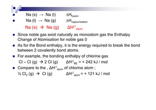 Na (s) → Na (l) ∆Hfusion
Na (l) → Na (g) ∆Hvapourisation
Since noble gas exist naturally as monoatom gas the Enthalpy
Change of Atomisation for noble gas 0
As for the Bond enthalpy, it is the energy required to break the bond
between 2 covalently bond atoms.
For example, the bonding enthalpy of chlorine gas
Na (s) Na (g) H∅
atom
For example, the bonding enthalpy of chlorine gas
Cl – Cl (g) 2 Cl (g) H∅
BE = + 242 kJ / mol
Compare to the , H∅
atom of chlorine atom ;
½ Cl2 (g) Cl (g) H∅
atom = + 121 kJ / mol
 
