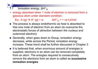 1.7 Ionisation energy, H∅
IE
~ energy absorbed when 1 mole of electron is removed from a
gaseous atom under standard condition.
Eq : A (g) A+ (g) + e- H∅
IE = + ve kJ/mol
The process is always endothermic as heat is absorbed to
free one mole of electron from an atom (to overcome the
electrostatic forces of attraction between the nucleus and
outermost electron)outermost electron)
Generally, when goes down to Group, ionisation energy
decrease, while across the Period, ionisation energy
increase. These trend shall be further discussed in Chapter 3
It is believed that, when enormous amount of energies is
supplied, electrons in an atom can be removed completely
from an atom. The energies required to consecutively
remove the electrons from an atom is called as successive
ionisation energies
 
