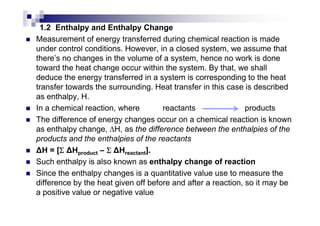 1.2 Enthalpy and Enthalpy Change
Measurement of energy transferred during chemical reaction is made
under control conditions. However, in a closed system, we assume that
there’s no changes in the volume of a system, hence no work is done
toward the heat change occur within the system. By that, we shall
deduce the energy transferred in a system is corresponding to the heat
transfer towards the surrounding. Heat transfer in this case is described
as enthalpy, H.
In a chemical reaction, where reactants products
The difference of energy changes occur on a chemical reaction is known
as enthalpy change, ∆H, as the difference between the enthalpies of the
products and the enthalpies of the reactants
H = [ΣΣΣΣ Hproduct – ΣΣΣΣ Hreactant].
Such enthalpy is also known as enthalpy change of reaction
Since the enthalpy changes is a quantitative value use to measure the
difference by the heat given off before and after a reaction, so it may be
a positive value or negative value
 