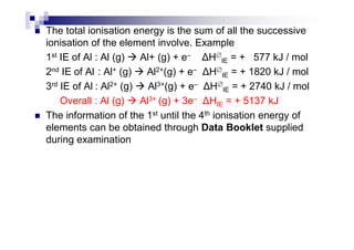 The total ionisation energy is the sum of all the successive
ionisation of the element involve. Example
1st IE of Al : Al (g) Al+ (g) + e– H∅
IE = + 577 kJ / mol
2nd IE of Al : Al+ (g) Al2+(g) + e– H∅
IE = + 1820 kJ / mol
3rd IE of Al : Al2+ (g) Al3+(g) + e– H∅
IE = + 2740 kJ / mol
Overall : Al (g) Al3+ (g) + 3e– HIE = + 5137 kJ
The information of the 1st until the 4th ionisation energy of
elements can be obtained through Data Booklet suppliedelements can be obtained through Data Booklet supplied
during examination
 