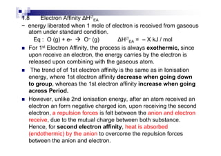 1.8 Electron Affinity H∅
EA
~ energy liberated when 1 mole of electron is received from gaseous
atom under standard condition.
Eq : O (g) + e- O– (g) H∅
EA = – X kJ / mol
For 1st Electron Affinity, the process is always exothermic, since
upon receive an electron, the energy carries by the electron is
released upon combining with the gaseous atom.
The trend of of 1st electron affinity is the same as in Ionisation
energy, where 1st electron affinity decrease when going downenergy, where 1st electron affinity decrease when going down
to group, whereas the 1st electron affinity increase when going
across Period.
However, unlike 2nd ionisation energy, after an atom received an
electron an form negative charged ion, upon receiving the second
electron, a repulsion forces is felt between the anion and electron
receive, due to the mutual charge between both substance.
Hence, for second electron affinity, heat is absorbed
(endothermic) by the anion to overcome the repulsion forces
between the anion and electron.
 