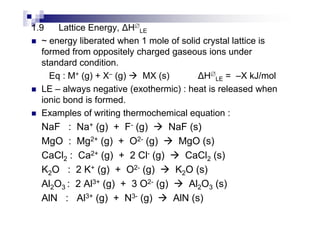 1.9 Lattice Energy, H∅
LE
~ energy liberated when 1 mole of solid crystal lattice is
formed from oppositely charged gaseous ions under
standard condition.
Eq : M+ (g) + X– (g) MX (s) H∅
LE = –X kJ/mol
LE – always negative (exothermic) : heat is released when
ionic bond is formed.
Examples of writing thermochemical equation :Examples of writing thermochemical equation :
NaF : Na+ (g) + F- (g) NaF (s)
MgO : Mg2+ (g) + O2- (g) MgO (s)
CaCl2 : Ca2+ (g) + 2 Cl- (g) CaCl2 (s)
K2O : 2 K+ (g) + O2- (g) K2O (s)
Al2O3 : 2 Al3+ (g) + 3 O2- (g) Al2O3 (s)
AlN : Al3+ (g) + N3- (g) AlN (s)
 