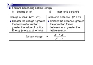 Factors influencing Lattice Energy –
i) charge of ion ii) inter-ionic distance
Charge of ions (Zn+ . Zn–) Inter-ionic distance (r+ + r–)
Greater the charge ; greater
the forces of attraction ;
greater the value of Lattice
Energy (more exothermic)
Smaller the distance, greater
the attraction forces
between ions, greater the
lattice energy
−+
−+
+
•
∝
rr
ZZ
energyLattice
nn
 