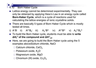 1.10 Born Haber Cycle
Lattice energy cannot be determined experimentally. They can
only be obtained by applying Hess’s Law in an energy cycle called
Born-Haber Cycle, which is a cycle of reactions used for
calculating the lattice energies of ionic crystalline solids.
There are basically 5 types of Born Haber Cycle which is mostly
tested all times.
i) A+B- ii) A2+B2
- iii) A2
+B2- iv) A2+B2- v) A2
3+B3
2-
To build the Born Haber cycle, students must be able to writeTo build the Born Haber cycle, students must be able to write
Hf
∅∅∅∅ of the compound and H∅∅∅∅
LE.
Here, we are going to build the Born Haber cycle using the 5
examples aboveSodium chloride, NaCl
Calcium chloride, CaCl2
Potassium oxide, K2O
Magnesium oxide, MgO
Chromium (III) oxide, Cr2O3
 