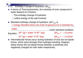 1.12 Enthalpy Change of Hydration, hhyd
In terms of Thermochemistry, the solubility of ionic compound in
water depend on 2 factors
The enthalpy change of hydration
Lattice energy of the salt involved
Standard enthalpy change of hydration, H∅
hyd is
..
...under standard condition.
~ energy liberated when one mole of gaseous ion is hydrated by
water. ...under standard condition.
Equation :
Intermolecular forces occur during hydration of ions are ion-dipole
forces, which were stronger than hydrogen bonding. Diagram
below shows the ion-dipole forces between a positively and
negatively charged ion with water respectively.
water.
Mn+ (g) + water Mn+ (aq) Hhyd = – x kJ/mol
Qn- (g) + water Qn- (aq) Hhyd = – x kJ/mol
 